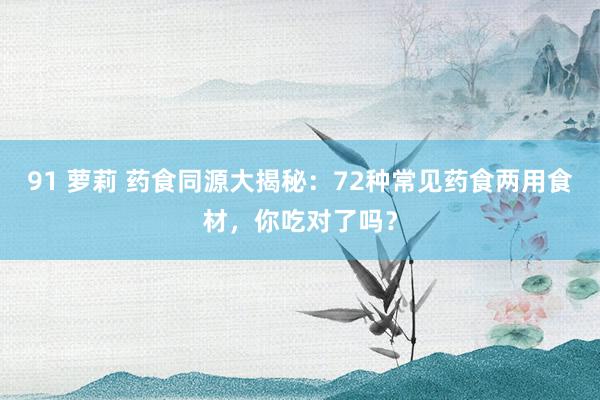 91 萝莉 药食同源大揭秘：72种常见药食两用食材，你吃对了吗？
