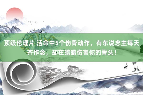 顶级伦理片 活命中5个伤骨动作，有东说念主每天齐作念，却在暗暗伤害你的骨头！