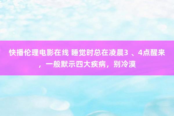 快播伦理电影在线 睡觉时总在凌晨3 、4点醒来，一般默示四大疾病，别冷漠