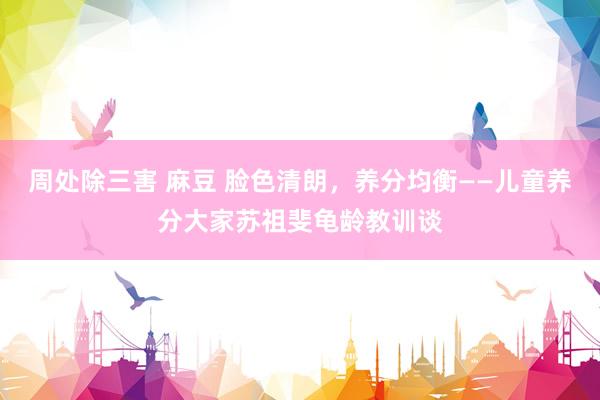 周处除三害 麻豆 脸色清朗，养分均衡——儿童养分大家苏祖斐龟龄教训谈