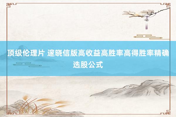 顶级伦理片 邃晓信版高收益高胜率高得胜率精确选股公式