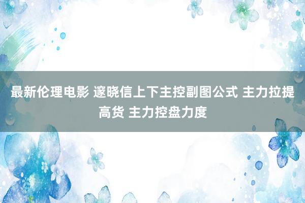 最新伦理电影 邃晓信上下主控副图公式 主力拉提高货 主力控盘力度