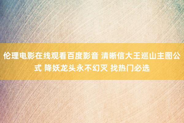 伦理电影在线观看百度影音 清晰信大王巡山主图公式 降妖龙头永不幻灭 找热门必选