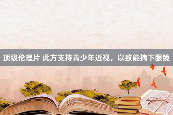 顶级伦理片 此方支持青少年近视，以致能摘下眼镜