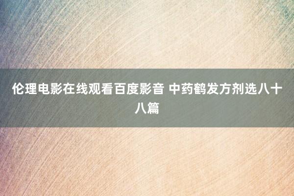 伦理电影在线观看百度影音 中药鹤发方剂选八十八篇