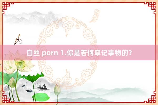 白丝 porn 1.你是若何牵记事物的？