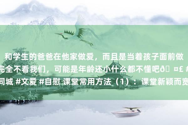 和学生的爸爸在他家做爱，而且是当着孩子面前做爱，太刺激了，孩子完全不看我们，可能是年龄还小什么都不懂吧🤣 #同城 #文爱 #自慰 课堂常用方法（1）：课堂新颖而宽裕创意的十九种导入方法