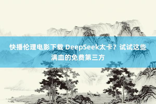 快播伦理电影下载 DeepSeek太卡？试试这些满血的免费第三方
